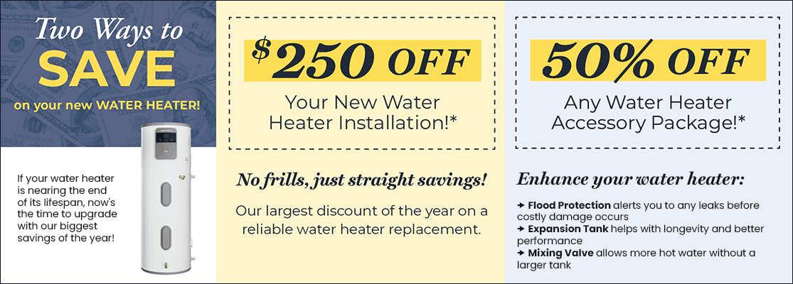 Save $250 OFF Your New Water Heater Installation* or 50% OFF Any Water Heater Accessory Package!*